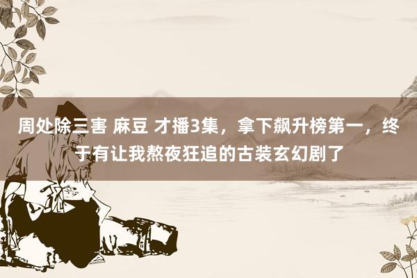 周处除三害 麻豆 才播3集，拿下飙升榜第一，终于有让我熬夜狂追的古装玄幻剧了