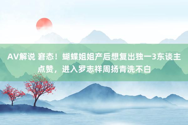 AV解说 窘态！蝴蝶姐姐产后想复出独一3东谈主点赞，进入罗志祥周扬青洗不白