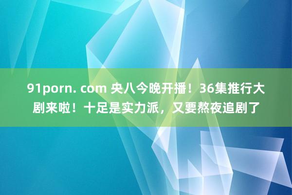 91porn. com 央八今晚开播！36集推行大剧来啦！十足是实力派，又要熬夜追剧了