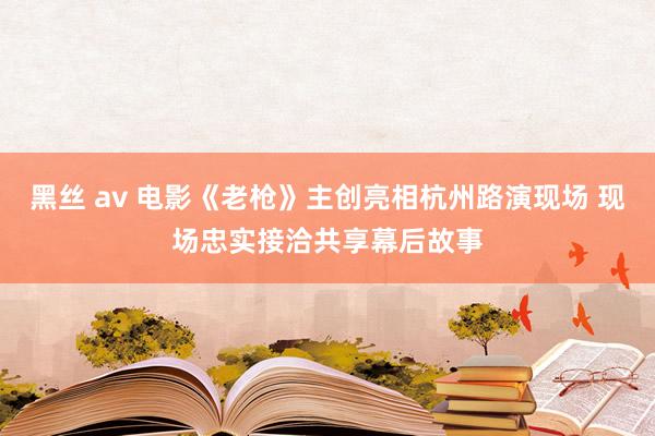 黑丝 av 电影《老枪》主创亮相杭州路演现场 现场忠实接洽共享幕后故事