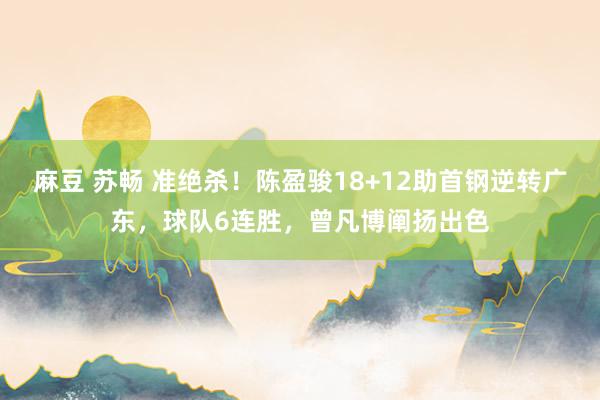 麻豆 苏畅 准绝杀！陈盈骏18+12助首钢逆转广东，球队6连胜，曾凡博阐扬出色