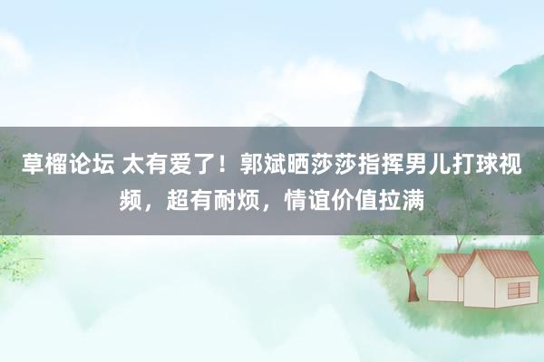 草榴论坛 太有爱了！郭斌晒莎莎指挥男儿打球视频，超有耐烦，情谊价值拉满