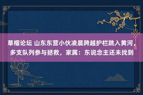 草榴论坛 山东东营小伙凌晨跨越护栏跳入黄河，多支队列参与拯救，家属：东说念主还未找到