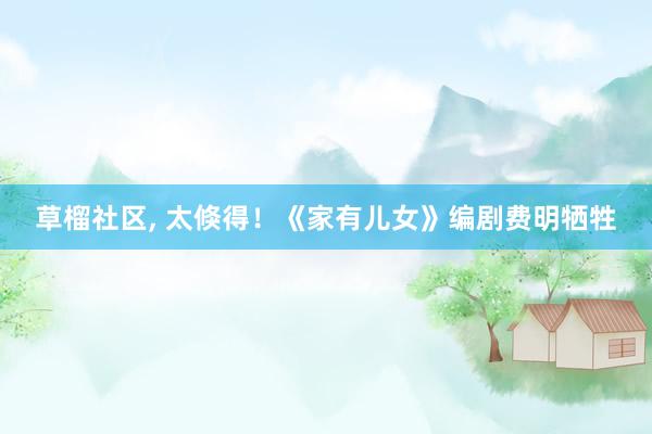 草榴社区， 太倏得！《家有儿女》编剧费明牺牲