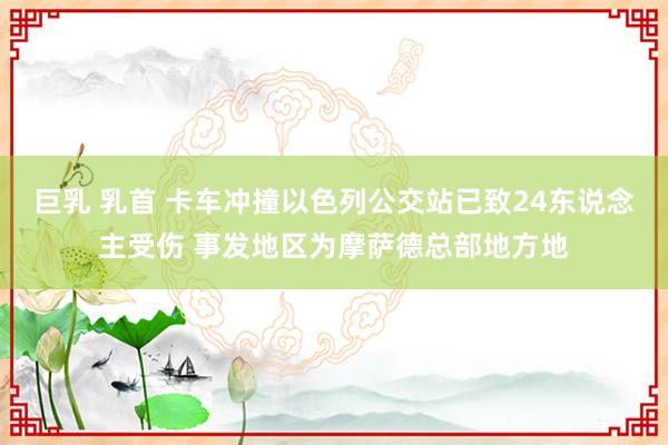 巨乳 乳首 卡车冲撞以色列公交站已致24东说念主受伤 事发地区为摩萨德总部地方地