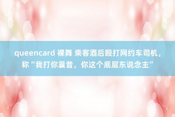 queencard 裸舞 乘客酒后殴打网约车司机，称“我打你曩昔，你这个底层东说念主”