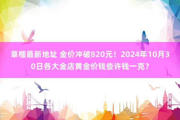 草榴最新地址 金价冲破820元！2024年10月30日各大金店黄金价钱些许钱一克？