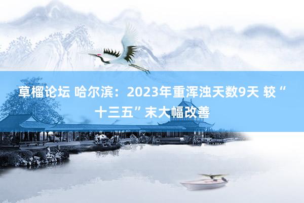 草榴论坛 哈尔滨：2023年重浑浊天数9天 较“十三五”末大幅改善