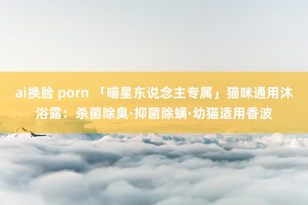 ai换脸 porn 「喵星东说念主专属」猫咪通用沐浴露：杀菌除臭·抑菌除螨·幼猫适用香波