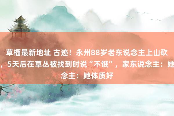 草榴最新地址 古迹！永州88岁老东说念主上山砍柴走失，5天后在草丛被找到时说“不饿”，家东说念主：她体质好