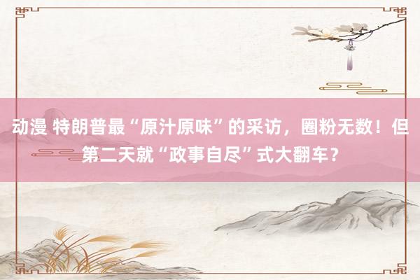 动漫 特朗普最“原汁原味”的采访，圈粉无数！但第二天就“政事自尽”式大翻车？
