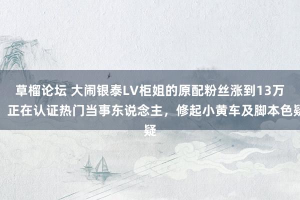 草榴论坛 大闹银泰LV柜姐的原配粉丝涨到13万，正在认证热门当事东说念主，修起小黄车及脚本色疑