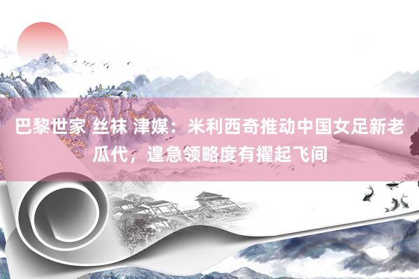 巴黎世家 丝袜 津媒：米利西奇推动中国女足新老瓜代，遑急领略度有擢起飞间