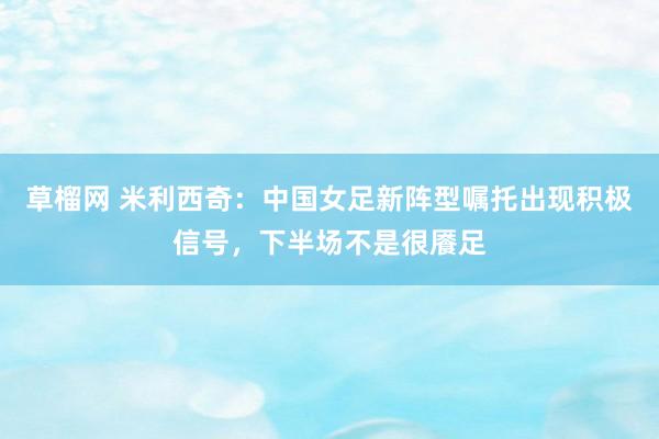 草榴网 米利西奇：中国女足新阵型嘱托出现积极信号，下半场不是很餍足
