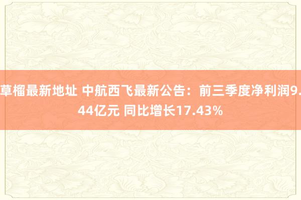 草榴最新地址 中航西飞最新公告：前三季度净利润9.44亿元 同比增长17.43%