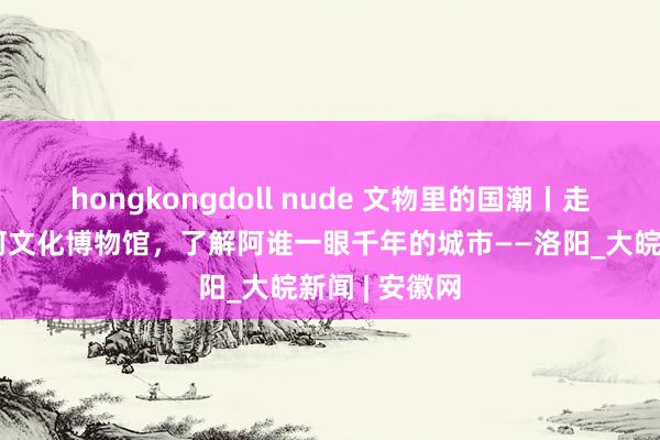 hongkongdoll nude 文物里的国潮丨走进隋唐大运河文化博物馆，了解阿谁一眼千年的城市——洛阳_大皖新闻 | 安徽网