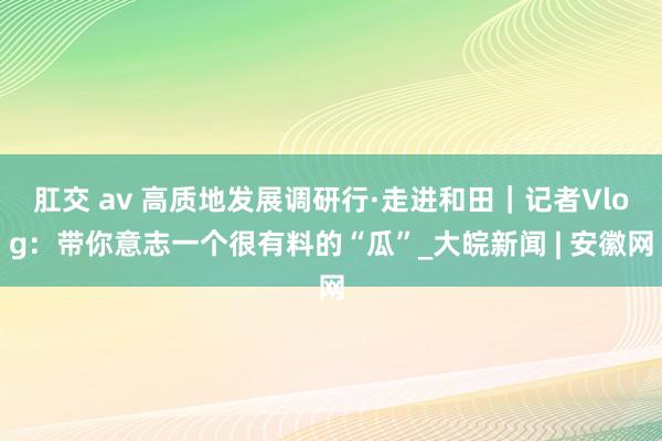 肛交 av 高质地发展调研行·走进和田｜记者Vlog：带你意志一个很有料的“瓜”_大皖新闻 | 安徽网