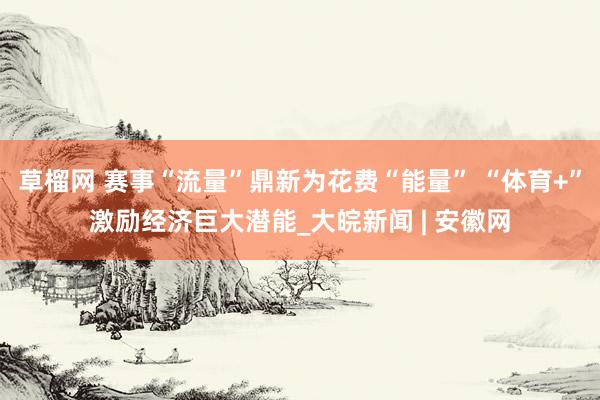 草榴网 赛事“流量”鼎新为花费“能量” “体育+”激励经济巨大潜能_大皖新闻 | 安徽网