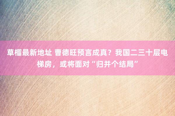 草榴最新地址 曹德旺预言成真？我国二三十层电梯房，或将面对“归并个结局”
