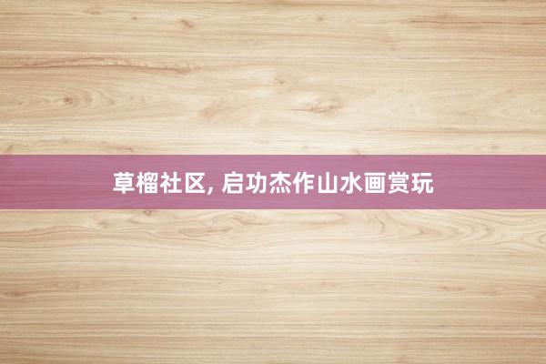 草榴社区， 启功杰作山水画赏玩