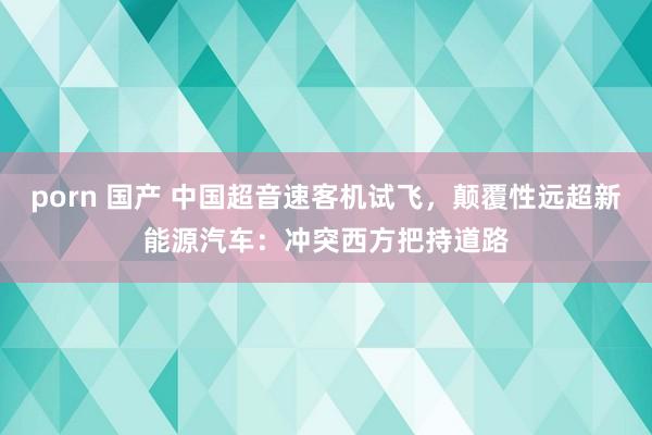 porn 国产 中国超音速客机试飞，颠覆性远超新能源汽车：冲突西方把持道路