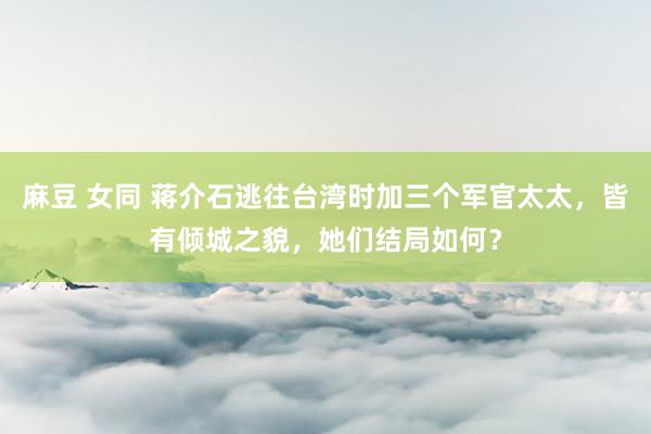 麻豆 女同 蒋介石逃往台湾时加三个军官太太，皆有倾城之貌，她们结局如何？