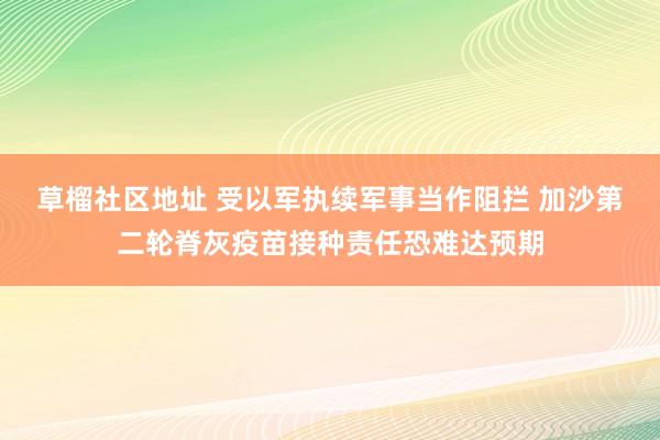 草榴社区地址 受以军执续军事当作阻拦 加沙第二轮脊灰疫苗接种责任恐难达预期