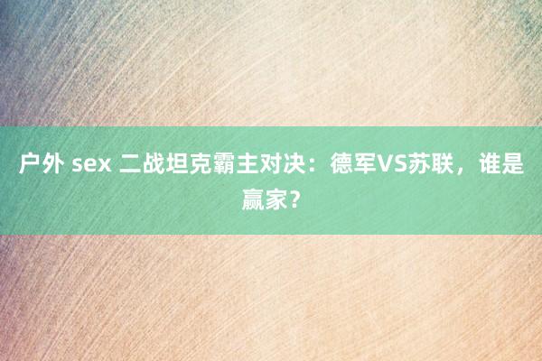 户外 sex 二战坦克霸主对决：德军VS苏联，谁是赢家？