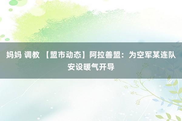 妈妈 调教 【盟市动态】阿拉善盟：为空军某连队安设暖气开导