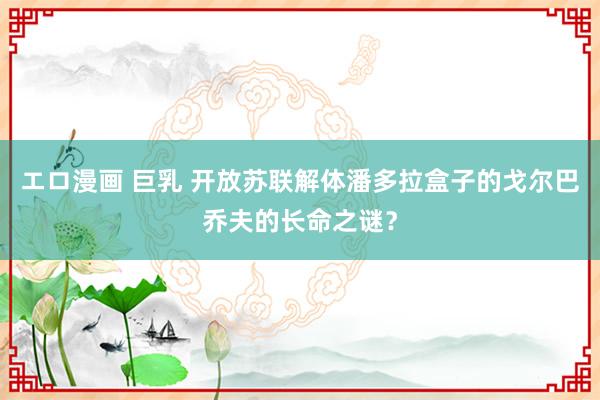 エロ漫画 巨乳 开放苏联解体潘多拉盒子的戈尔巴乔夫的长命之谜？
