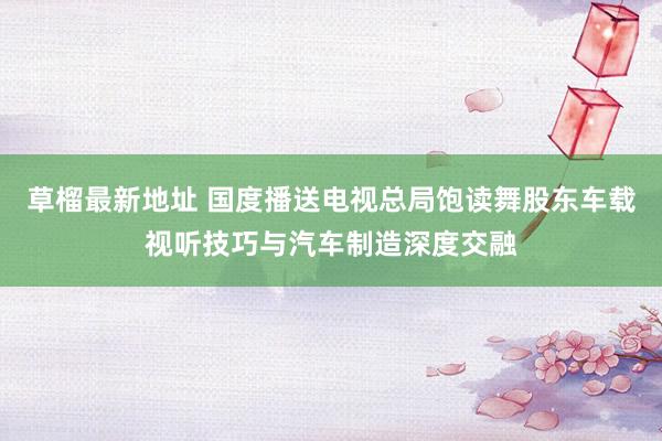 草榴最新地址 国度播送电视总局饱读舞股东车载视听技巧与汽车制造深度交融