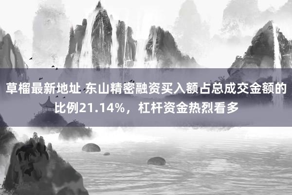 草榴最新地址 东山精密融资买入额占总成交金额的比例21.14%，杠杆资金热烈看多