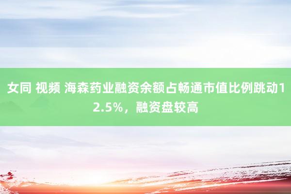 女同 视频 海森药业融资余额占畅通市值比例跳动12.5%，融资盘较高