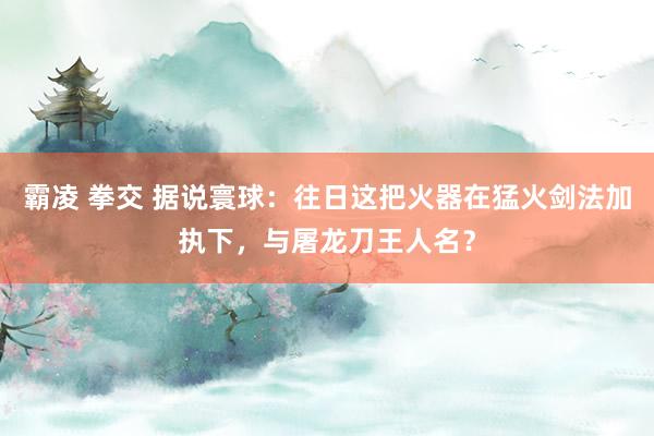 霸凌 拳交 据说寰球：往日这把火器在猛火剑法加执下，与屠龙刀王人名？