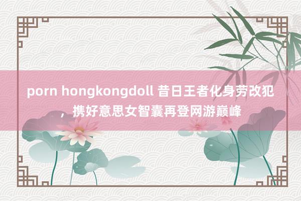 porn hongkongdoll 昔日王者化身劳改犯，携好意思女智囊再登网游巅峰
