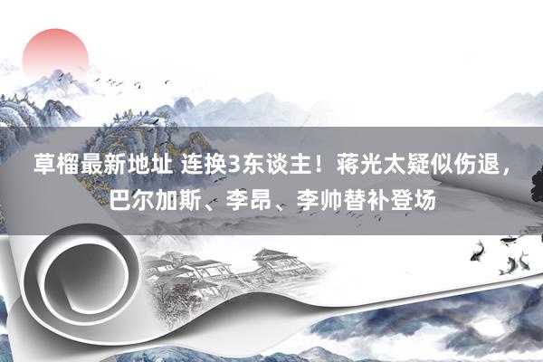 草榴最新地址 连换3东谈主！蒋光太疑似伤退，巴尔加斯、李昂、李帅替补登场