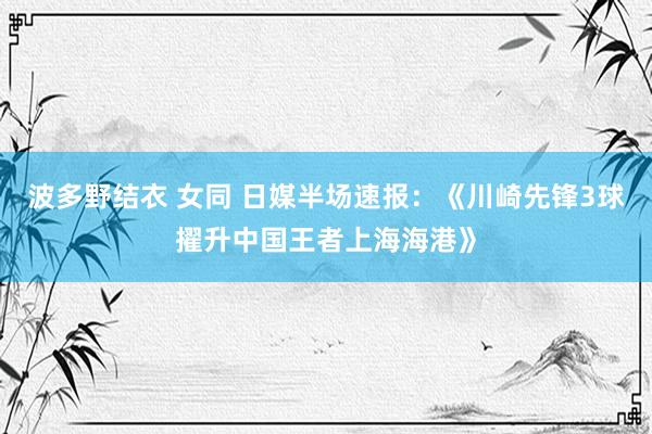 波多野结衣 女同 日媒半场速报：《川崎先锋3球擢升中国王者上海海港》