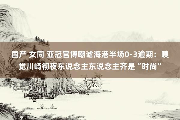 国产 女同 亚冠官博嘲谑海港半场0-3逾期：嗅觉川崎彻夜东说念主东说念主齐是“时尚”
