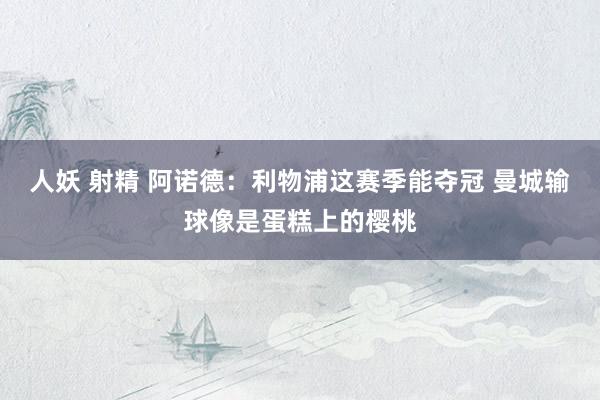 人妖 射精 阿诺德：利物浦这赛季能夺冠 曼城输球像是蛋糕上的樱桃
