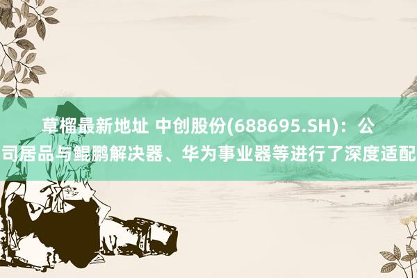草榴最新地址 中创股份(688695.SH)：公司居品与鲲鹏解决器、华为事业器等进行了深度适配