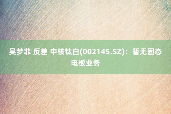 吴梦菲 反差 中核钛白(002145.SZ)：暂无固态电板业务