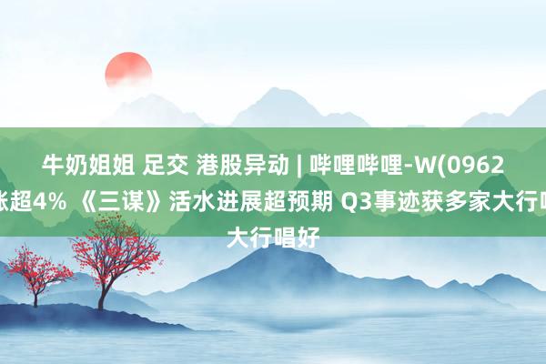 牛奶姐姐 足交 港股异动 | 哔哩哔哩-W(09626)涨超4% 《三谋》活水进展超预期 Q3事迹获多家大行唱好