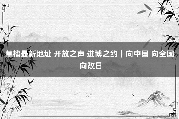 草榴最新地址 开放之声 进博之约｜向中国 向全国 向改日