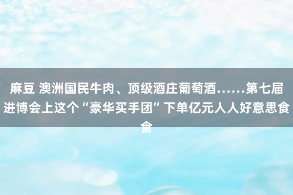 麻豆 澳洲国民牛肉、顶级酒庄葡萄酒……第七届进博会上这个“豪华买手团”下单亿元人人好意思食