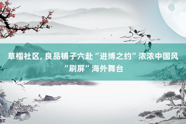 草榴社区， 良品铺子六赴“进博之约”浓浓中国风“刷屏”海外舞台