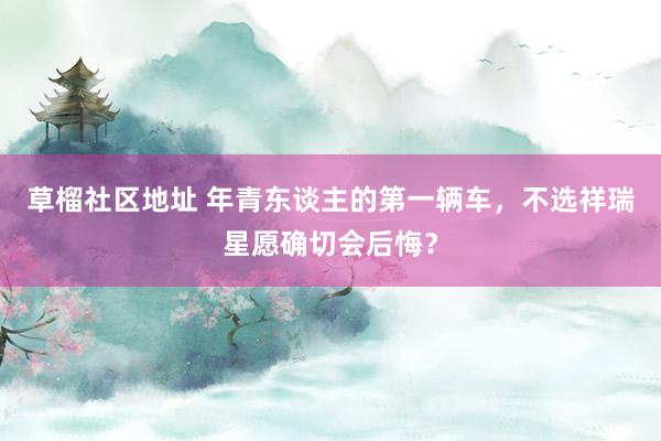 草榴社区地址 年青东谈主的第一辆车，不选祥瑞星愿确切会后悔？