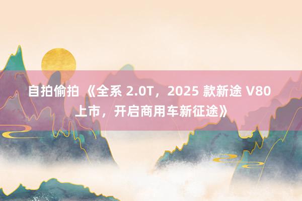 自拍偷拍 《全系 2.0T，2025 款新途 V80 上市，开启商用车新征途》