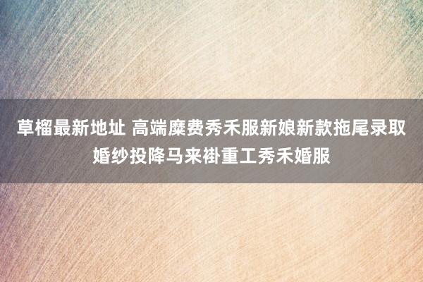 草榴最新地址 高端糜费秀禾服新娘新款拖尾录取婚纱投降马来褂重工秀禾婚服