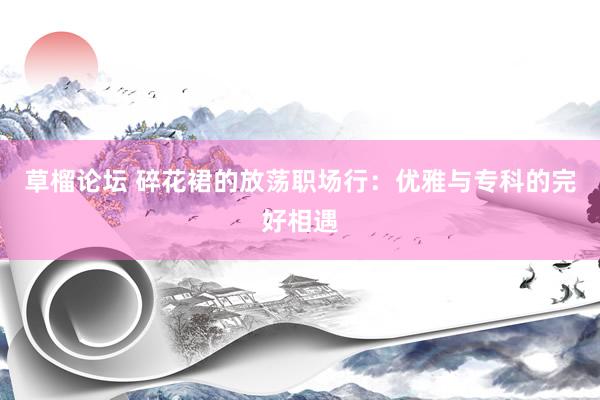草榴论坛 碎花裙的放荡职场行：优雅与专科的完好相遇