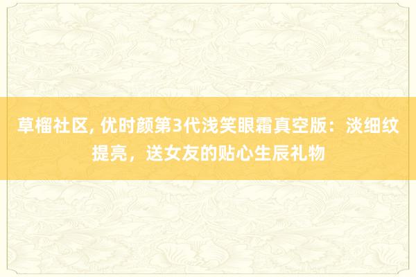 草榴社区， 优时颜第3代浅笑眼霜真空版：淡细纹提亮，送女友的贴心生辰礼物